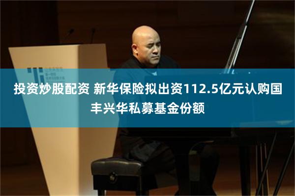 投资炒股配资 新华保险拟出资112.5亿元认购国丰兴华私募基金份额