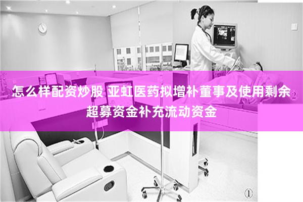 怎么样配资炒股 亚虹医药拟增补董事及使用剩余超募资金补充流动资金