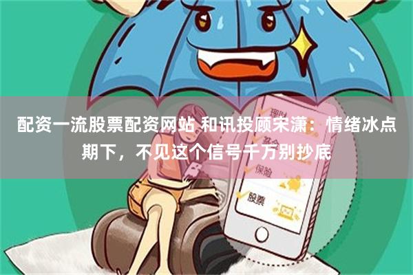 配资一流股票配资网站 和讯投顾宋潇：情绪冰点期下，不见这个信号千万别抄底