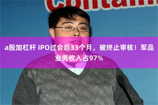 a股加杠杆 IPO过会后33个月，被终止审核！军品业务收入占97%