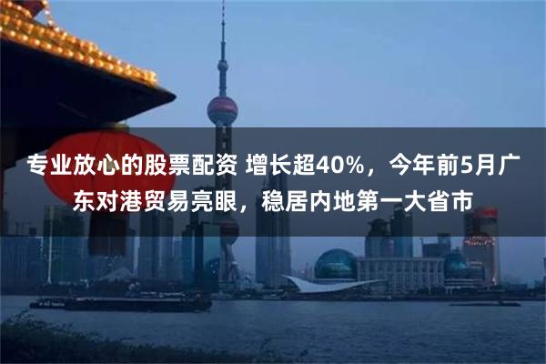 专业放心的股票配资 增长超40%，今年前5月广东对港贸易亮眼，稳居内地第一大省市