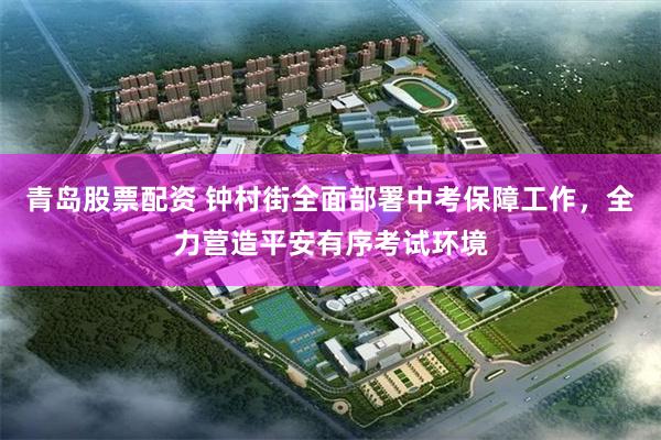 青岛股票配资 钟村街全面部署中考保障工作，全力营造平安有序考试环境
