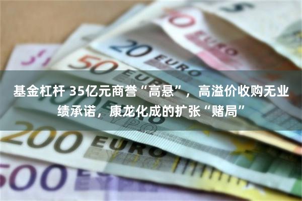 基金杠杆 35亿元商誉“高悬”，高溢价收购无业绩承诺，康龙化成的扩张“赌局”