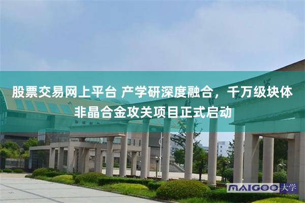 股票交易网上平台 产学研深度融合，千万级块体非晶合金攻关项目正式启动
