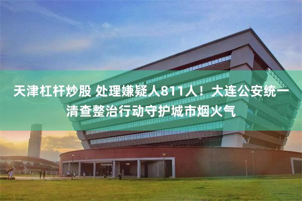天津杠杆炒股 处理嫌疑人811人！大连公安统一清查整治行动守护城市烟火气