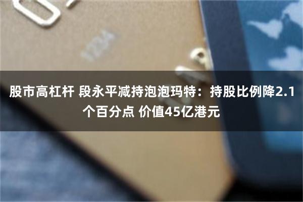 股市高杠杆 段永平减持泡泡玛特：持股比例降2.1个百分点 价值45亿港元