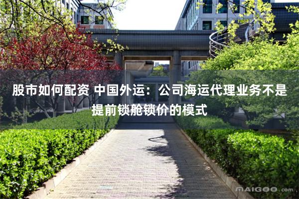 股市如何配资 中国外运：公司海运代理业务不是提前锁舱锁价的模式