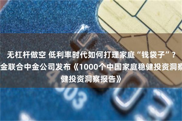 无杠杆做空 低利率时代如何打理家庭“钱袋子”？中欧基金联合中金公司发布《1000个中国家庭稳健投资洞察报告》