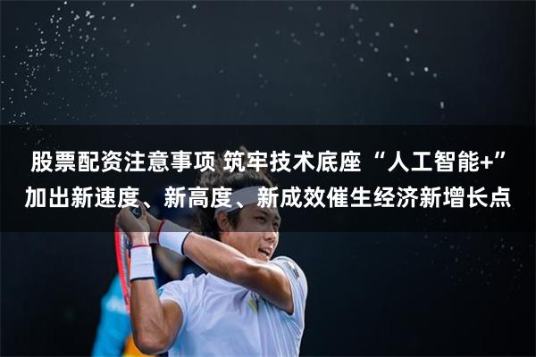 股票配资注意事项 筑牢技术底座 “人工智能+”加出新速度、新高度、新成效催生经济新增长点