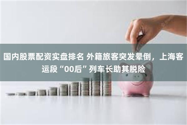 国内股票配资实盘排名 外籍旅客突发晕倒，上海客运段“00后”列车长助其脱险